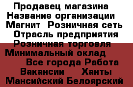 Продавец магазина › Название организации ­ Магнит, Розничная сеть › Отрасль предприятия ­ Розничная торговля › Минимальный оклад ­ 12 000 - Все города Работа » Вакансии   . Ханты-Мансийский,Белоярский г.